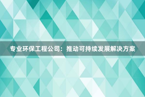 专业环保工程公司：推动可持续发展解决方案